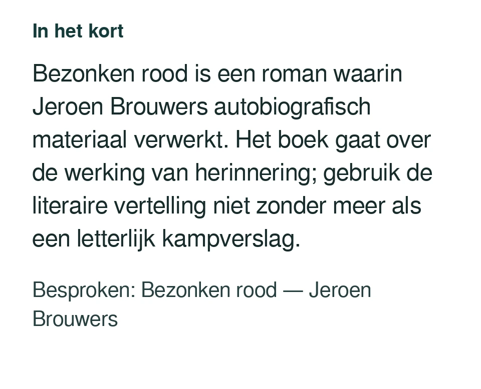 Bezonken rood is een roman waarin Jeroen Brouwers autobiografisch materiaal verwerkt. Het boek gaat over de werking van herinnering; gebruik de literaire vertelling niet zonder meer als een letterlijk kampverslag. Besproken: Bezonken rood — Jeroen Brouwers.