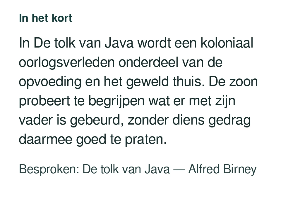In De tolk van Java wordt een koloniaal oorlogsverleden onderdeel van de opvoeding en het geweld thuis. De zoon probeert te begrijpen wat er met zijn vader is gebeurd, zonder diens gedrag daarmee goed te praten. Besproken: De tolk van Java — Alfred Birney.