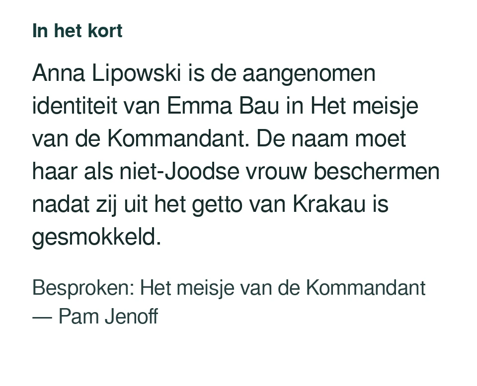 Anna Lipowski is de aangenomen identiteit van Emma Bau in Het meisje van de Kommandant. De naam moet haar als niet-Joodse vrouw beschermen nadat zij uit het getto van Krakau is gesmokkeld. Besproken: Het meisje van de Kommandant — Pam Jenoff.