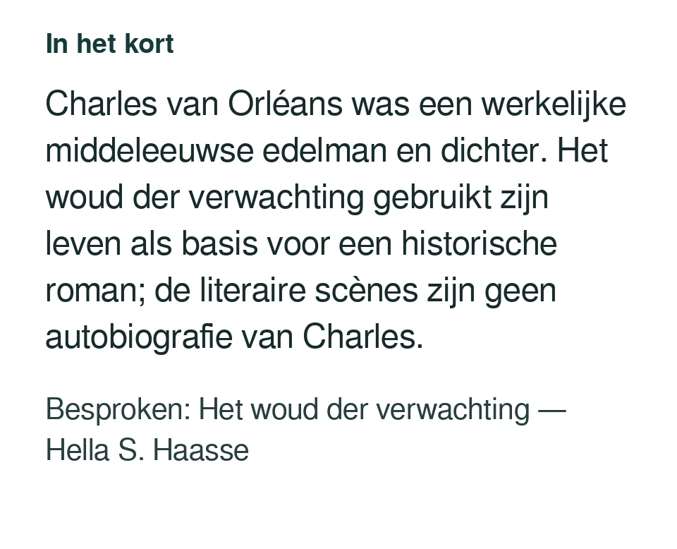 Charles van Orléans was een werkelijke middeleeuwse edelman en dichter. Het woud der verwachting gebruikt zijn leven als basis voor een historische roman; de literaire scènes zijn geen autobiografie van Charles. Besproken: Het woud der verwachting — Hella S. Haasse.