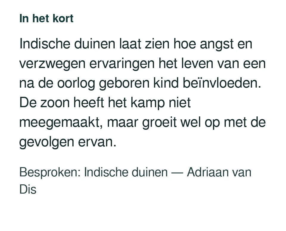Indische duinen laat zien hoe angst en verzwegen ervaringen het leven van een na de oorlog geboren kind beïnvloeden. De zoon heeft het kamp niet meegemaakt, maar groeit wel op met de gevolgen ervan. Besproken: Indische duinen — Adriaan van Dis.