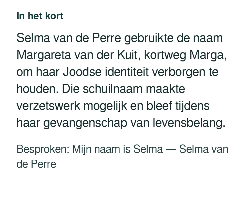Selma van de Perre gebruikte de naam Margareta van der Kuit, kortweg Marga, om haar Joodse identiteit verborgen te houden. Die schuilnaam maakte verzetswerk mogelijk en bleef tijdens haar gevangenschap van levensbelang. Besproken: Mijn naam is Selma — Selma van de Perre.