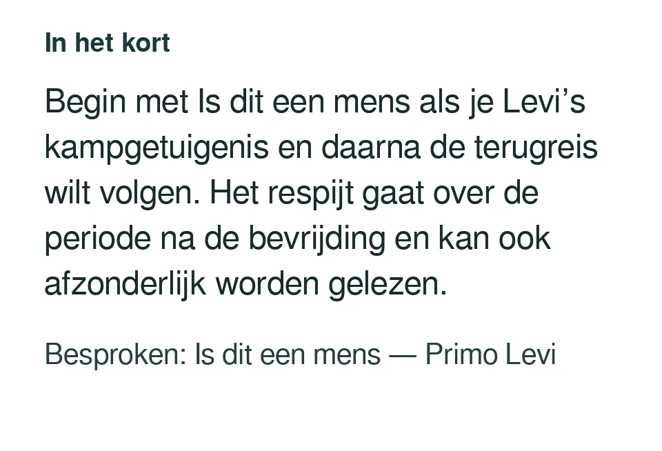 Begin met Is dit een mens als je Levi’s kampgetuigenis en daarna de terugreis wilt volgen. Het respijt gaat over de periode na de bevrijding en kan ook afzonderlijk worden gelezen. Besproken: Is dit een mens — Primo Levi.