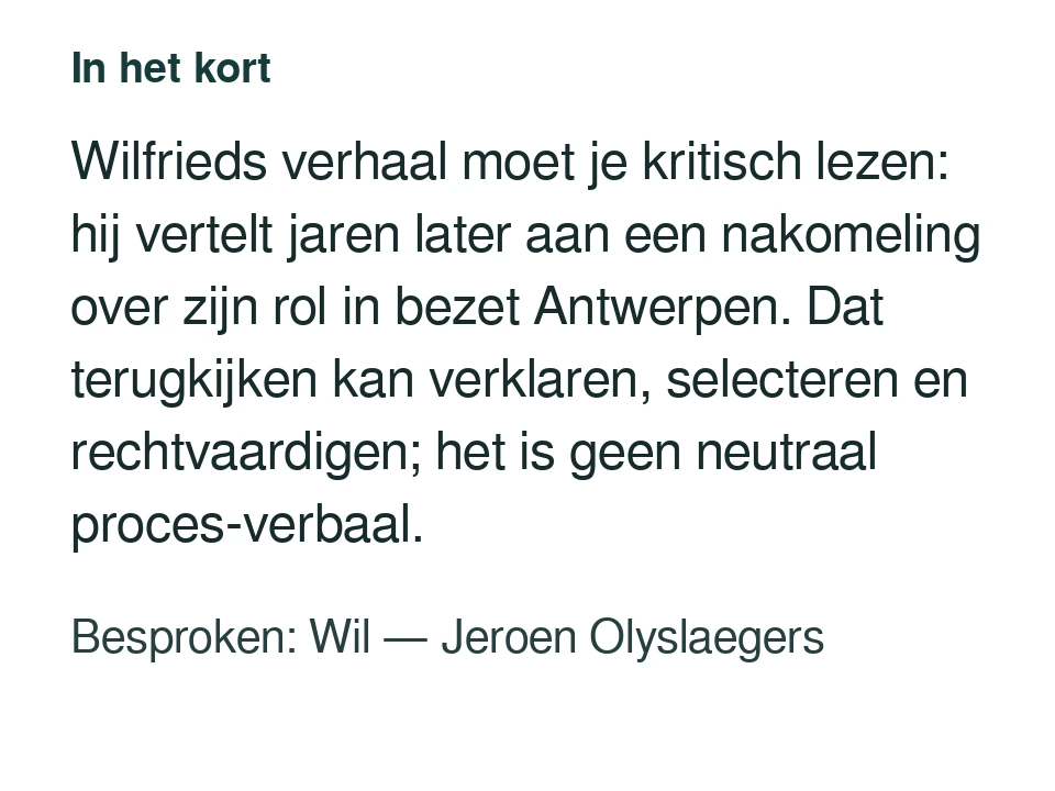 Wilfrieds verhaal moet je kritisch lezen: hij vertelt jaren later aan een nakomeling over zijn rol in bezet Antwerpen. Dat terugkijken kan verklaren, selecteren en rechtvaardigen; het is geen neutraal proces-verbaal. Besproken: Wil — Jeroen Olyslaegers.